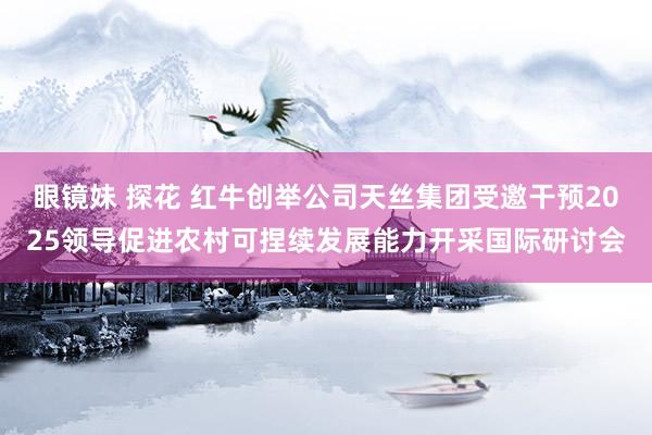 眼镜妹 探花 红牛创举公司天丝集团受邀干预2025领导促进农村可捏续发展能力开采国际研讨会