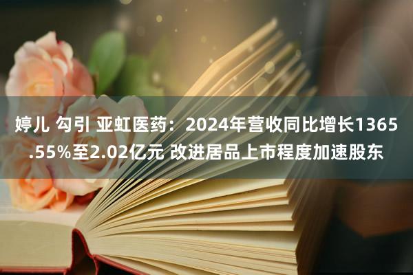婷儿 勾引 亚虹医药：2024年营收同比增长1365.55%至2.02亿元 改进居品上市程度加速股东
