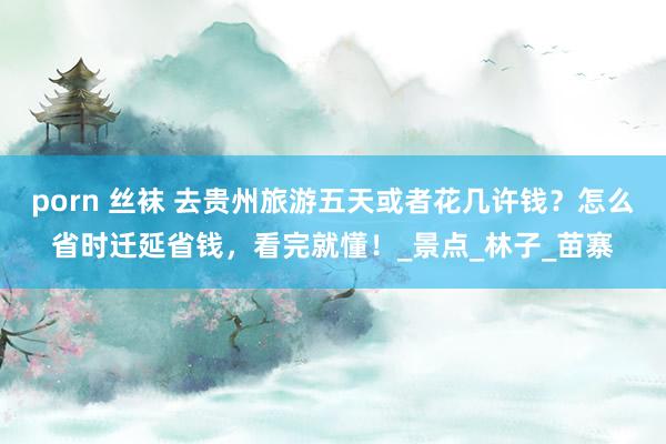 porn 丝袜 去贵州旅游五天或者花几许钱？怎么省时迁延省钱，看完就懂！_景点_林子_苗寨