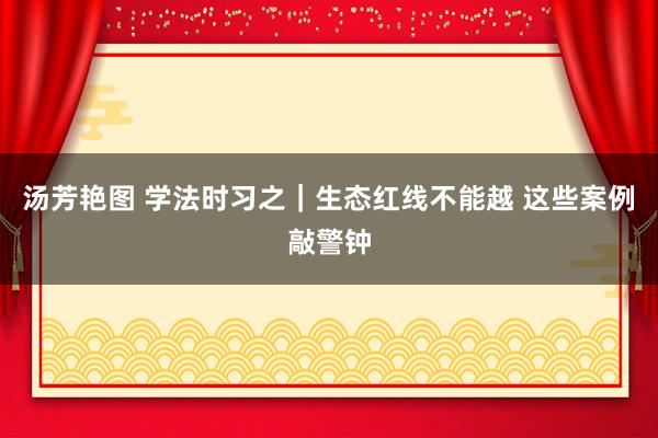 汤芳艳图 学法时习之｜生态红线不能越 这些案例敲警钟