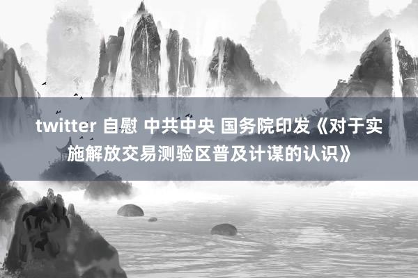 twitter 自慰 中共中央 国务院印发《对于实施解放交易测验区普及计谋的认识》