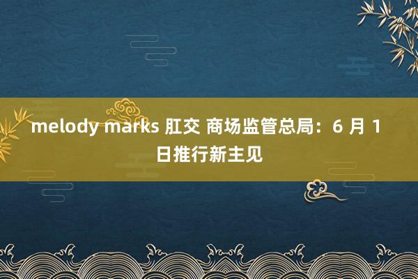 melody marks 肛交 商场监管总局：6 月 1 日推行新主见