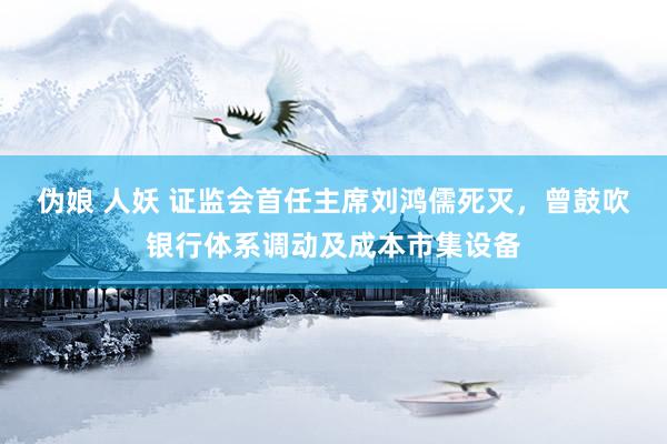 伪娘 人妖 证监会首任主席刘鸿儒死灭，曾鼓吹银行体系调动及成本市集设备