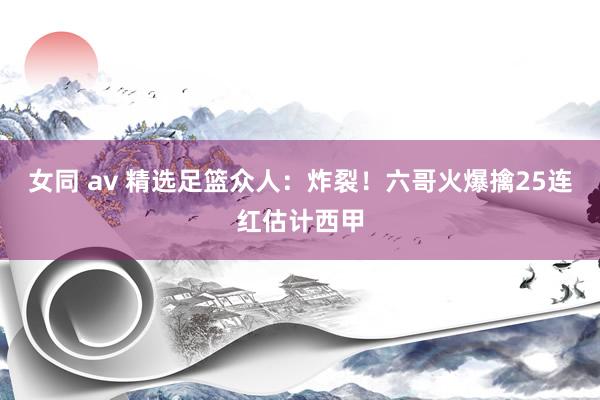 女同 av 精选足篮众人：炸裂！六哥火爆擒25连红估计西甲