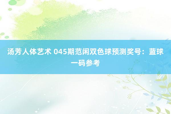 汤芳人体艺术 045期范闲双色球预测奖号：蓝球一码参考