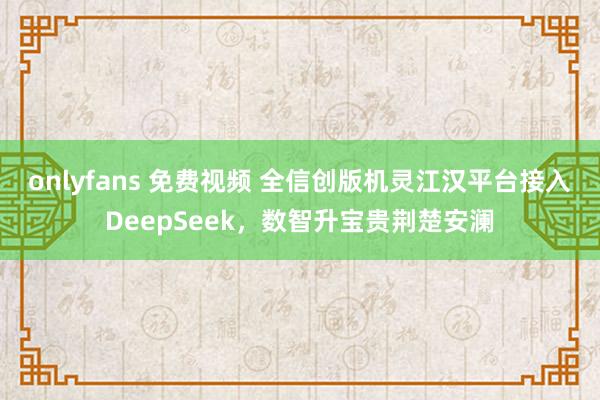 onlyfans 免费视频 全信创版机灵江汉平台接入DeepSeek，数智升宝贵荆楚安澜