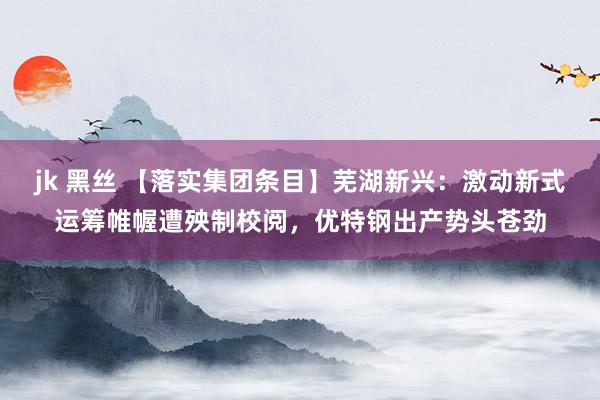 jk 黑丝 【落实集团条目】芜湖新兴：激动新式运筹帷幄遭殃制校阅，优特钢出产势头苍劲