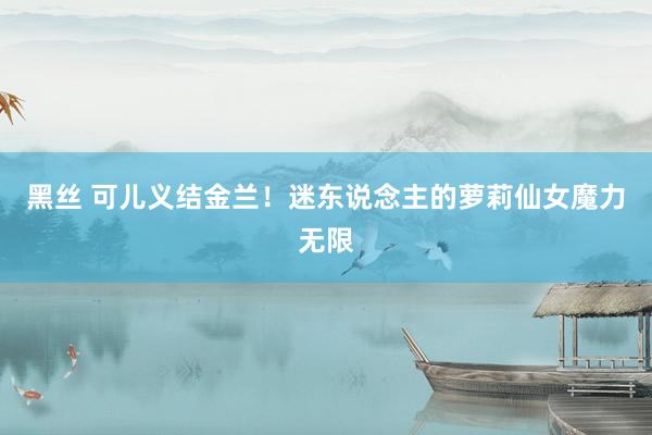 黑丝 可儿义结金兰！迷东说念主的萝莉仙女魔力无限