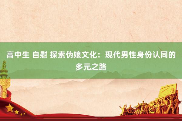 高中生 自慰 探索伪娘文化：现代男性身份认同的多元之路