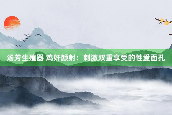 汤芳生殖器 鸡奸颜射：刺激双重享受的性爱面孔