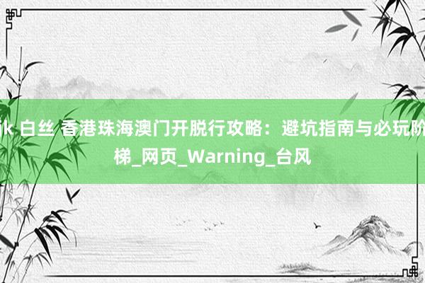 jk 白丝 香港珠海澳门开脱行攻略：避坑指南与必玩阶梯_网页_Warning_台风