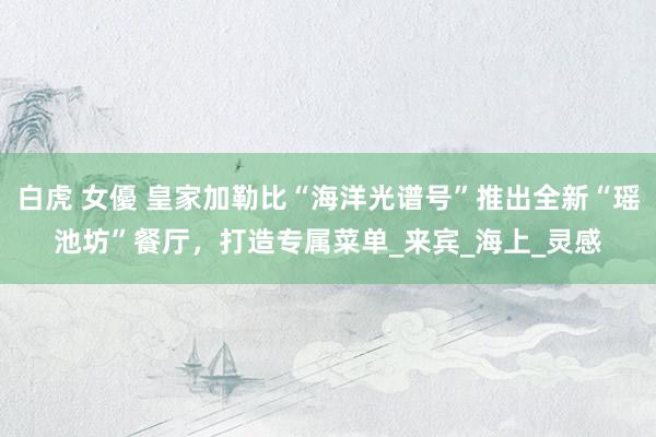 白虎 女優 皇家加勒比“海洋光谱号”推出全新“瑶池坊”餐厅，打造专属菜单_来宾_海上_灵感
