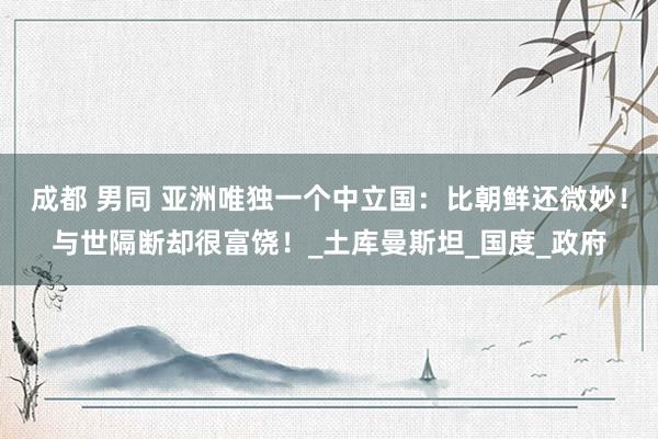 成都 男同 亚洲唯独一个中立国：比朝鲜还微妙！与世隔断却很富饶！_土库曼斯坦_国度_政府