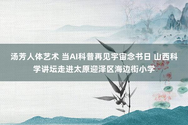 汤芳人体艺术 当AI科普再见宇宙念书日 山西科学讲坛走进太原迎泽区海边街小学