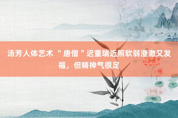 汤芳人体艺术 ＂唐僧＂迟重瑞近照软弱澄澈又发福，但精神气很足