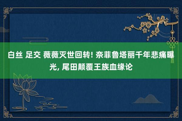 白丝 足交 薇薇灭世回转! 奈菲鲁塔丽千年悲痛曝光， 尾田颠覆王族血缘论