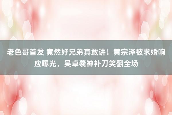 老色哥首发 竟然好兄弟真敢讲！黄宗泽被求婚响应曝光，吴卓羲神补刀笑翻全场