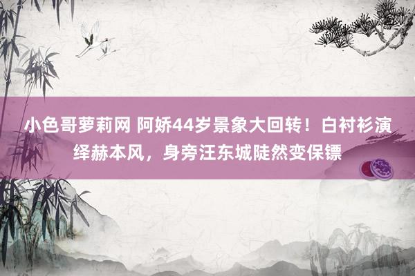 小色哥萝莉网 阿娇44岁景象大回转！白衬衫演绎赫本风，身旁汪东城陡然变保镖