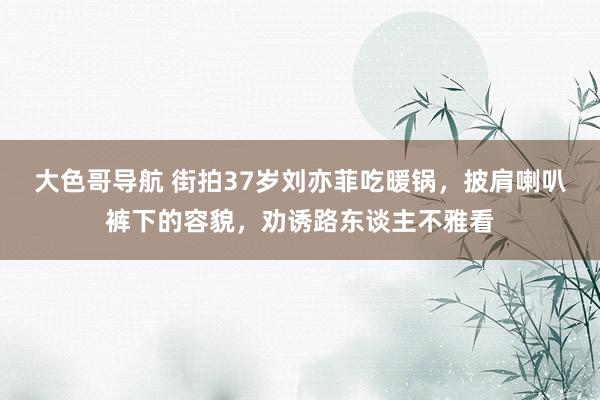 大色哥导航 街拍37岁刘亦菲吃暖锅，披肩喇叭裤下的容貌，劝诱路东谈主不雅看