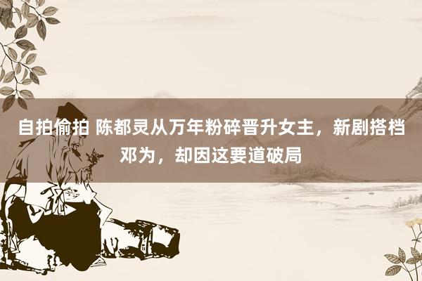 自拍偷拍 陈都灵从万年粉碎晋升女主，新剧搭档邓为，却因这要道破局