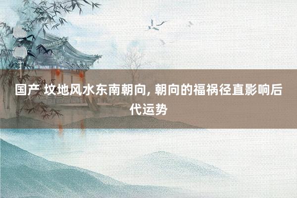 国产 坟地风水东南朝向， 朝向的福祸径直影响后代运势