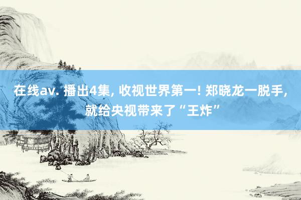 在线av. 播出4集， 收视世界第一! 郑晓龙一脱手， 就给央视带来了“王炸”