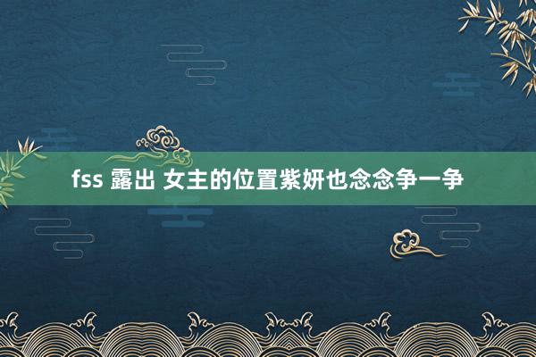 fss 露出 女主的位置紫妍也念念争一争