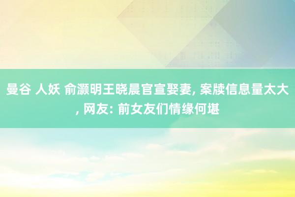 曼谷 人妖 俞灏明王晓晨官宣娶妻， 案牍信息量太大， 网友: 前女友们情缘何堪
