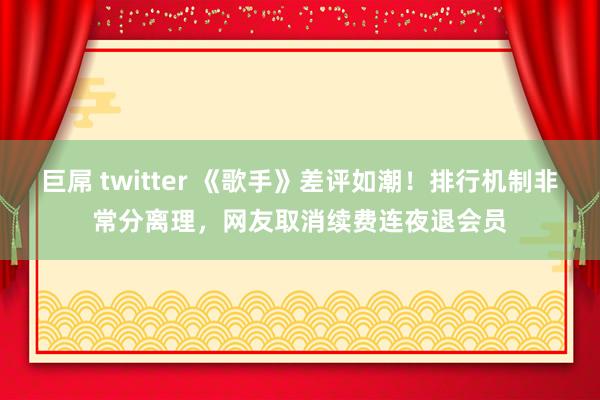 巨屌 twitter 《歌手》差评如潮！排行机制非常分离理，网友取消续费连夜退会员