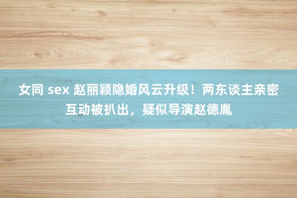女同 sex 赵丽颖隐婚风云升级！两东谈主亲密互动被扒出，疑似导演赵德胤