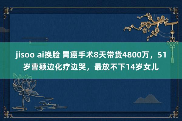 jisoo ai换脸 胃癌手术8天带货4800万，51岁曹颖边化疗边哭，最放不下14岁女儿