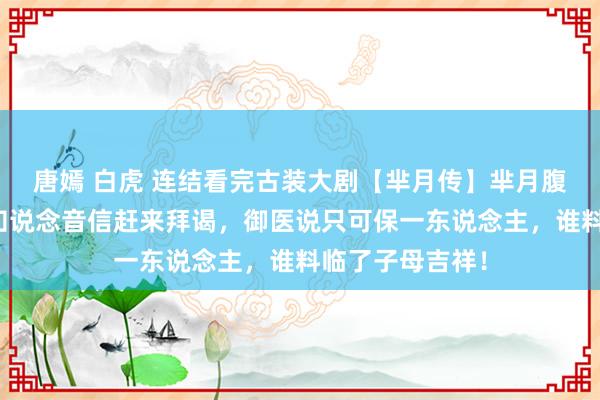 唐嫣 白虎 连结看完古装大剧【芈月传】芈月腹痛难产，大王知说念音信赶来拜谒，御医说只可保一东说念主，谁料临了子母吉祥！