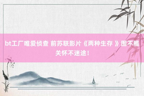 bt工厂唯爱侦查 前苏联影片《两种生存 》围不雅关怀不迷途！