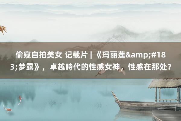 偷窥自拍美女 记载片 | 《玛丽莲&#183;梦露》，卓越時代的性感女神，性感在那处？