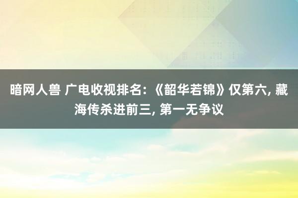 暗网人兽 广电收视排名: 《韶华若锦》仅第六， 藏海传杀进前三， 第一无争议
