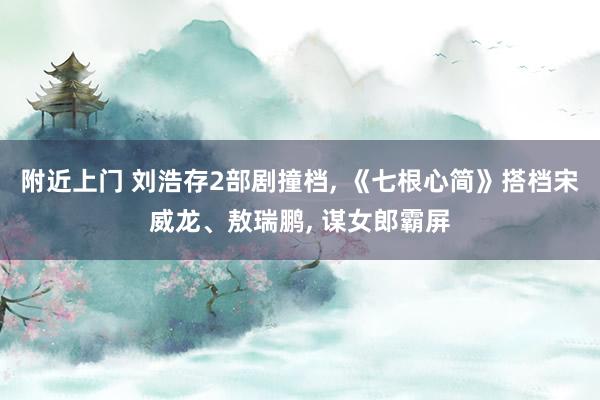 附近上门 刘浩存2部剧撞档， 《七根心简》搭档宋威龙、敖瑞鹏， 谋女郎霸屏
