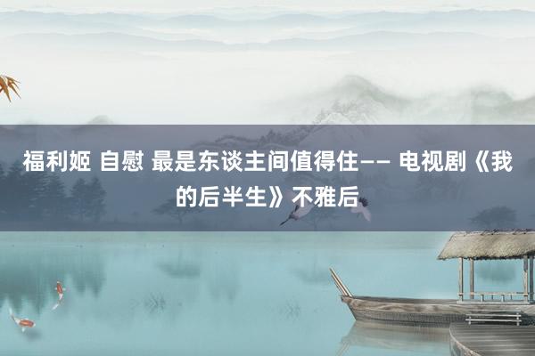 福利姬 自慰 最是东谈主间值得住—— 电视剧《我的后半生》不雅后