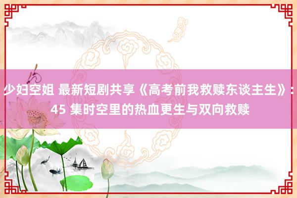 少妇空姐 最新短剧共享《高考前我救赎东谈主生》: 45 集时空里的热血更生与双向救赎