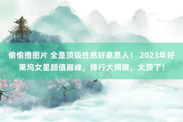 偷偷撸图片 全是顶级性感好意思人！ 2023年好莱坞女星颜值巅峰，排行大揭晓，太顶了！