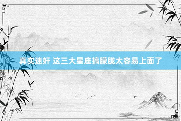 真实迷奸 这三大星座搞朦胧太容易上面了
