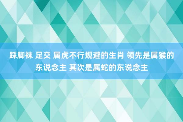 踩脚袜 足交 属虎不行规避的生肖 领先是属猴的东说念主 其次是属蛇的东说念主