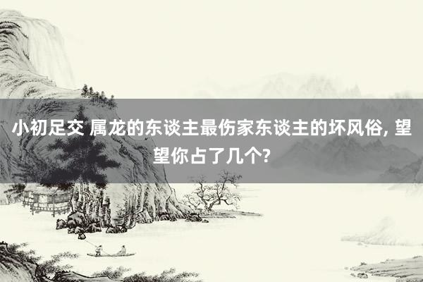 小初足交 属龙的东谈主最伤家东谈主的坏风俗， 望望你占了几个?