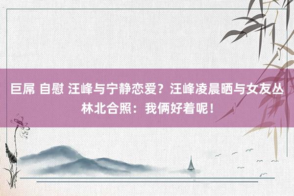 巨屌 自慰 汪峰与宁静恋爱？汪峰凌晨晒与女友丛林北合照：我俩好着呢！