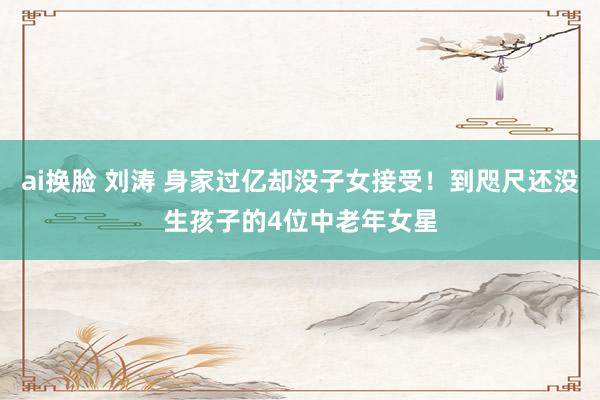 ai换脸 刘涛 身家过亿却没子女接受！到咫尺还没生孩子的4位中老年女星