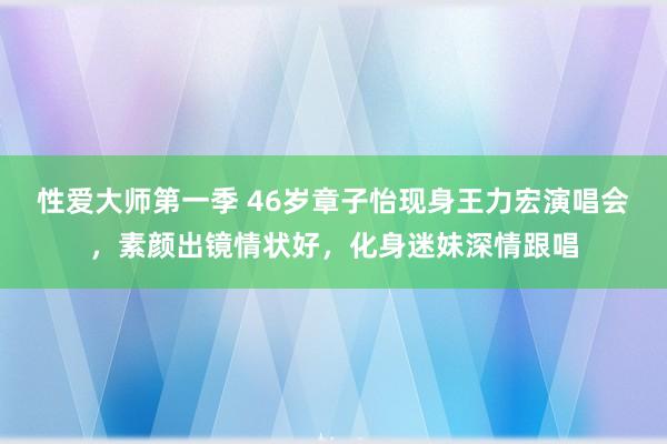 性爱大师第一季 46岁章子怡现身王力宏演唱会，素颜出镜情状好，化身迷妹深情跟唱