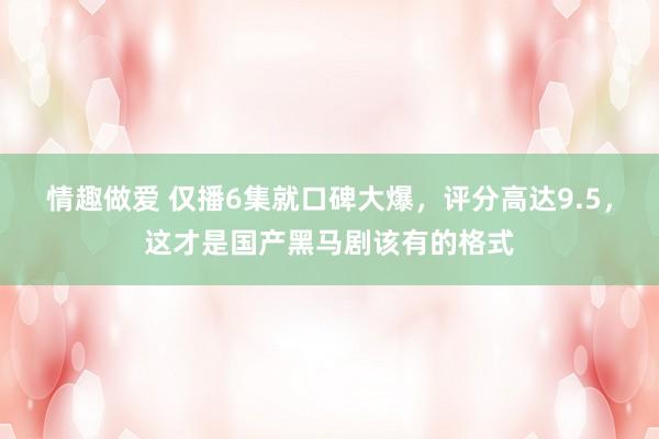 情趣做爱 仅播6集就口碑大爆，评分高达9.5，这才是国产黑马剧该有的格式