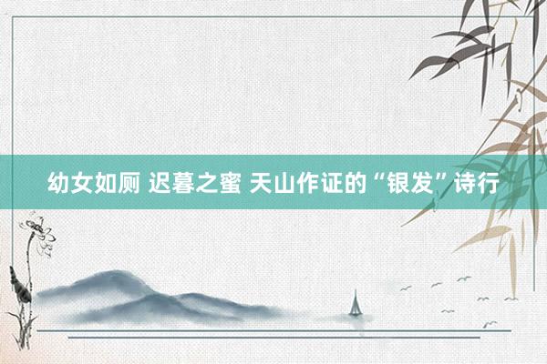 幼女如厕 迟暮之蜜 天山作证的“银发”诗行