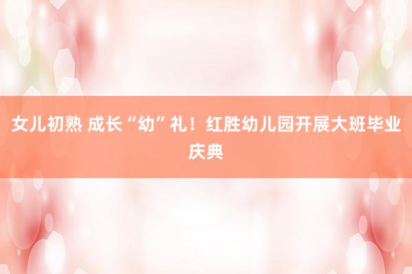 女儿初熟 成长“幼”礼！红胜幼儿园开展大班毕业庆典