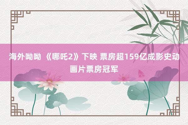 海外呦呦 《哪吒2》下映 票房超159亿成影史动画片票房冠军